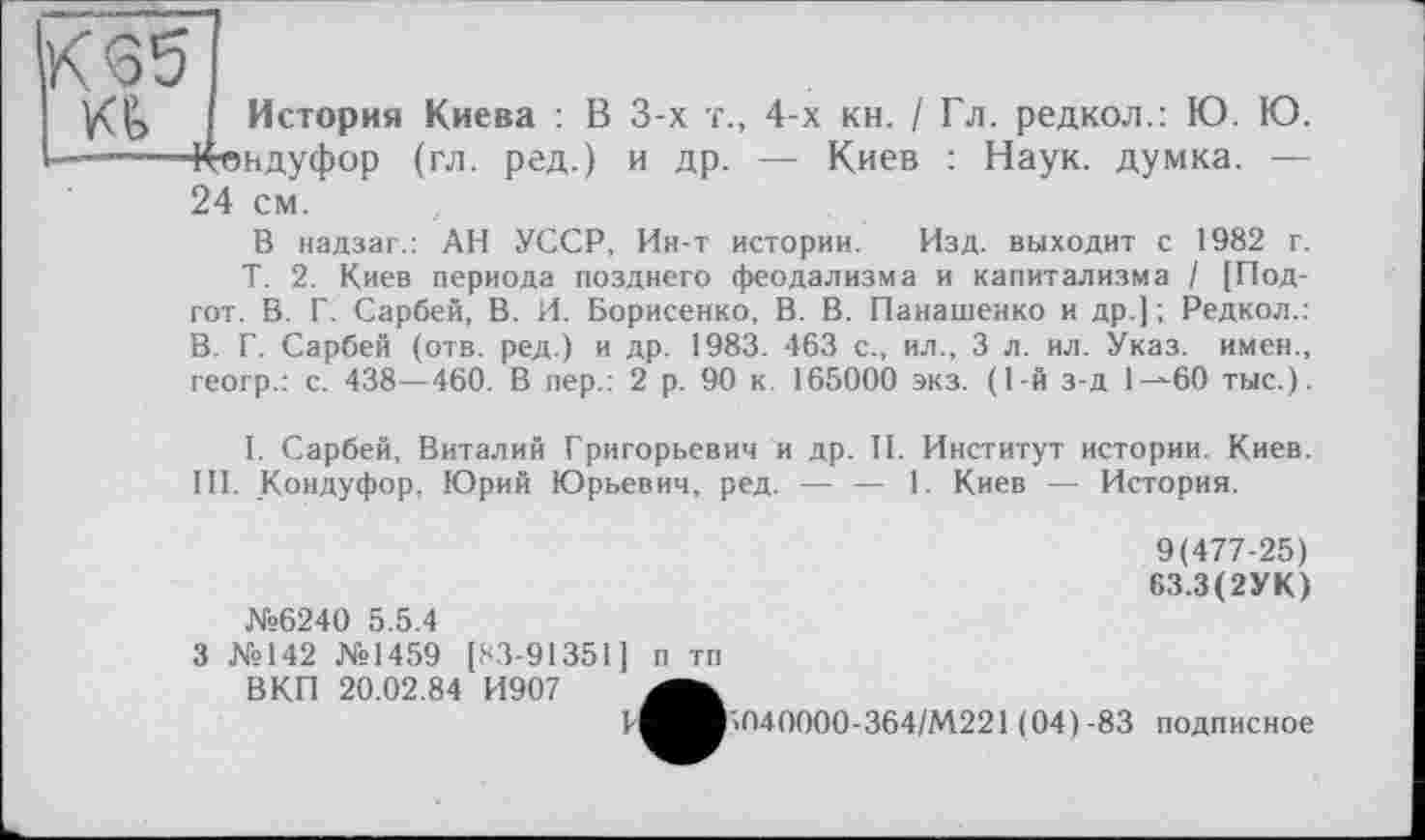 ﻿К65
История Киева : В 3-х т., 4-х кн. / Гл. редкол.: Ю. Ю. ■———Кондуфор (гл. ред.) и др. — Киев : Наук, думка. — 24 см.
В иадзаг.: АН УССР, Ин-т истории. Изд. выходит с 1982 г.
Т. 2. Киев периода позднего феодализма и капитализма / [Под-гот. В. Г. Сарбей, В. И. Борисенко, В. В. Панашенко и др.] ; Редкол.: В. Г. Сарбей (отв. ред.) и др. 1983. 463 с., ил., 3 л. ил. Указ, имен., геогр.: с. 438—460. В пер.: 2 р. 90 к. 165000 экз. (1-й з-д 1^60 тыс.).
I. Сарбей, Виталий Григорьевич и др. И. Институт истории. Киев. III. Кондуфор, Юрий Юрьевич, ред. — — 1. Киев — История.
9(477-25)
63.3(2УК)
№6240 5.5.4
3 №142 №1459 [83-91351] п тп
ВКП 20.02.84 И907
Г^^В«040000-364/М221 (04)-83 подписное